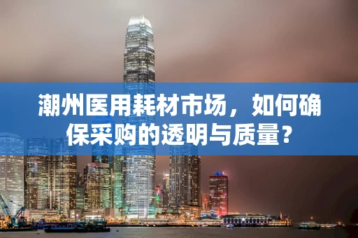 潮州医用耗材市场，如何确保采购的透明与质量？