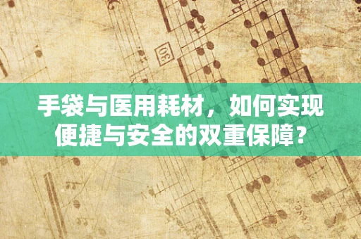 手袋与医用耗材，如何实现便捷与安全的双重保障？