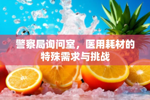 警察局询问室，医用耗材的特殊需求与挑战