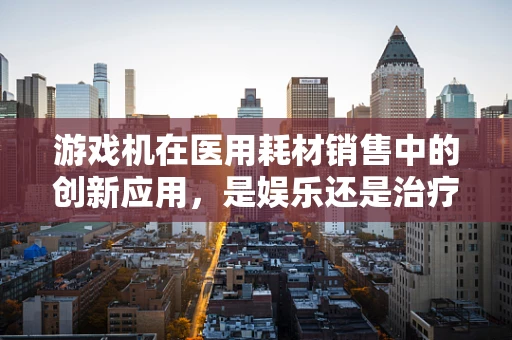 游戏机在医用耗材销售中的创新应用，是娱乐还是治疗新途径？