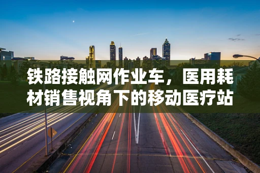 铁路接触网作业车，医用耗材销售视角下的移动医疗站
