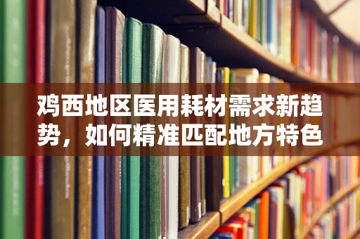 鸡西地区医用耗材需求新趋势，如何精准匹配地方特色？
