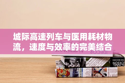 城际高速列车与医用耗材物流，速度与效率的完美结合