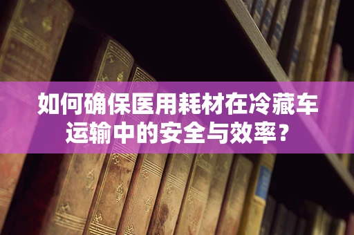 如何确保医用耗材在冷藏车运输中的安全与效率？