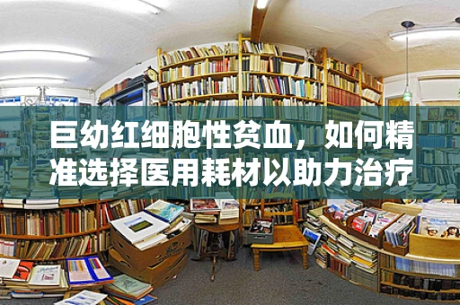 巨幼红细胞性贫血，如何精准选择医用耗材以助力治疗？