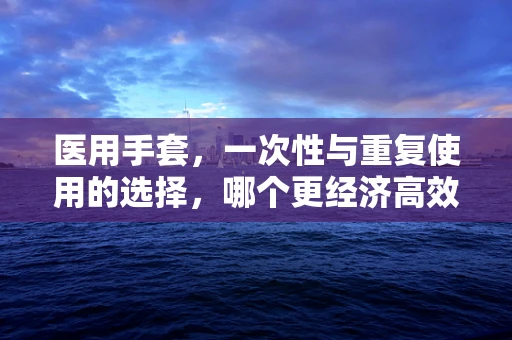 医用手套，一次性与重复使用的选择，哪个更经济高效？