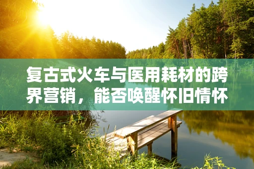 复古式火车与医用耗材的跨界营销，能否唤醒怀旧情怀，激发购买欲？