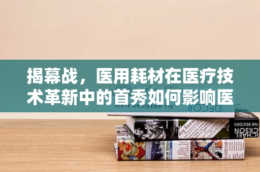 揭幕战，医用耗材在医疗技术革新中的首秀如何影响医院运营？