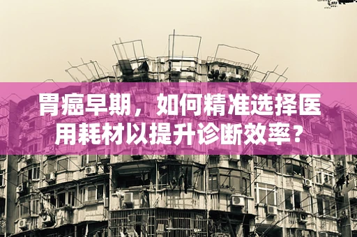 胃癌早期，如何精准选择医用耗材以提升诊断效率？