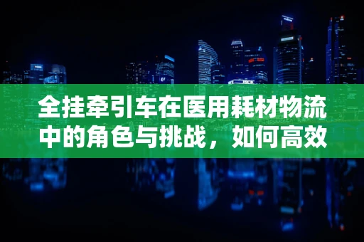 全挂牵引车在医用耗材物流中的角色与挑战，如何高效运输？