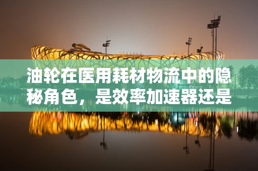 油轮在医用耗材物流中的隐秘角色，是效率加速器还是安全守护者？