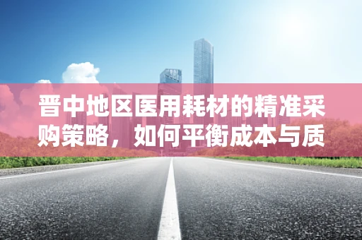 晋中地区医用耗材的精准采购策略，如何平衡成本与质量？
