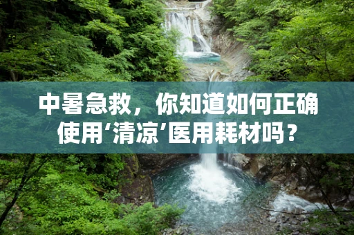 中暑急救，你知道如何正确使用‘清凉’医用耗材吗？