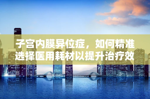子宫内膜异位症，如何精准选择医用耗材以提升治疗效率？