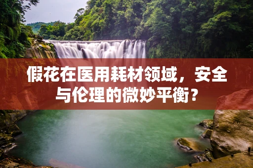 假花在医用耗材领域，安全与伦理的微妙平衡？