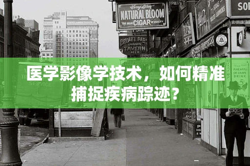 医学影像学技术，如何精准捕捉疾病踪迹？