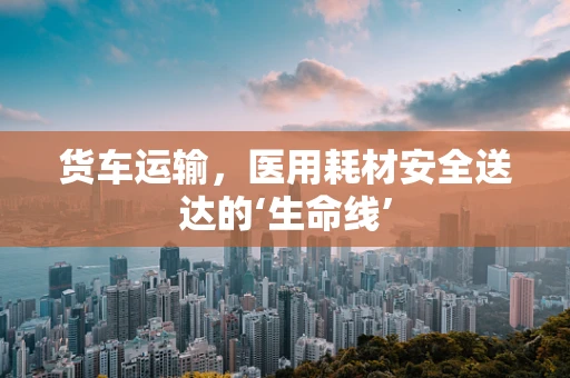 货车运输，医用耗材安全送达的‘生命线’