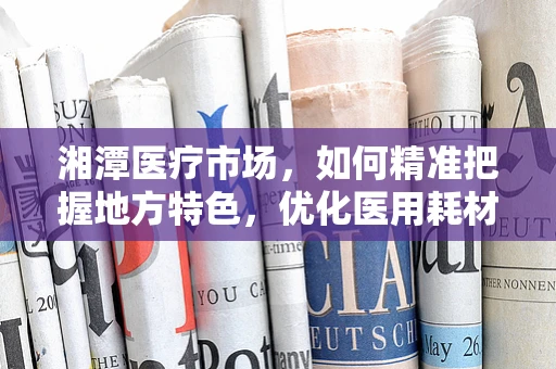 湘潭医疗市场，如何精准把握地方特色，优化医用耗材销售策略？