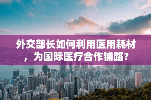外交部长如何利用医用耗材，为国际医疗合作铺路？