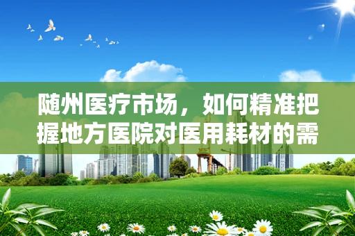 随州医疗市场，如何精准把握地方医院对医用耗材的需求？