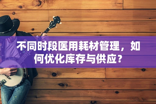 不同时段医用耗材管理，如何优化库存与供应？
