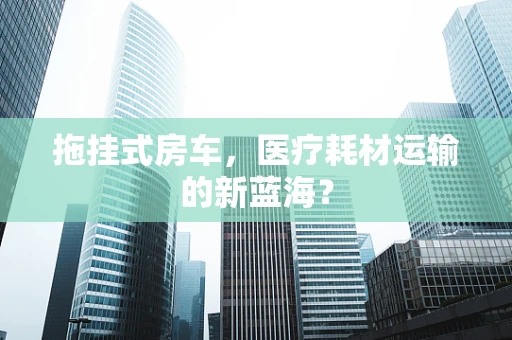 拖挂式房车，医疗耗材运输的新蓝海？