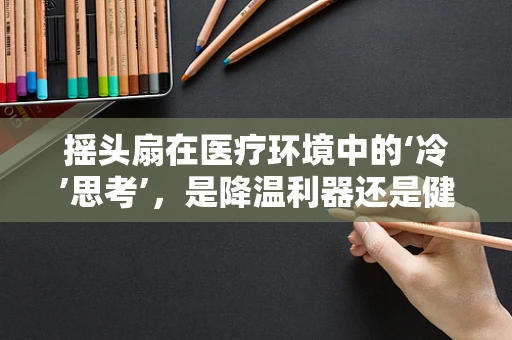 摇头扇在医疗环境中的‘冷’思考’，是降温利器还是健康隐患？