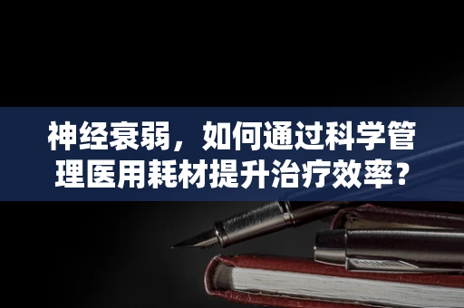 神经衰弱，如何通过科学管理医用耗材提升治疗效率？