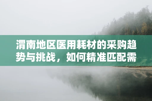 渭南地区医用耗材的采购趋势与挑战，如何精准匹配需求？