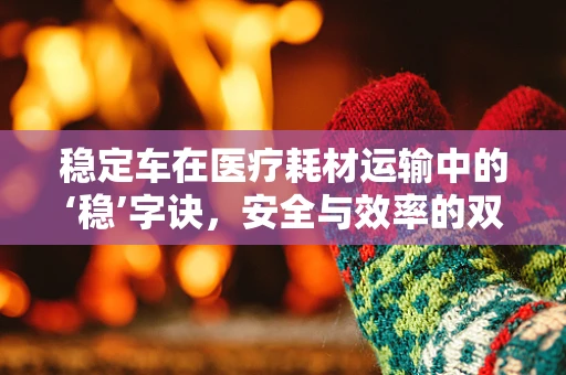 稳定车在医疗耗材运输中的‘稳’字诀，安全与效率的双重保障