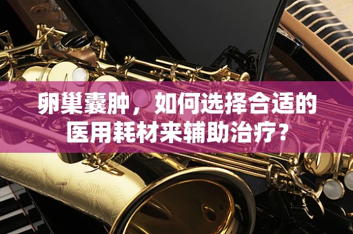 卵巢囊肿，如何选择合适的医用耗材来辅助治疗？