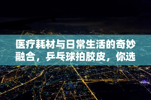 医疗耗材与日常生活的奇妙融合，乒乓球拍胶皮，你选对了吗？