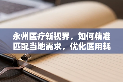永州医疗新视界，如何精准匹配当地需求，优化医用耗材供应？