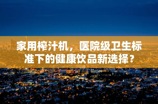 家用榨汁机，医院级卫生标准下的健康饮品新选择？