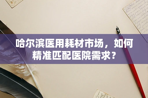 哈尔滨医用耗材市场，如何精准匹配医院需求？