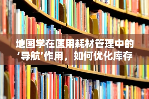 地图学在医用耗材管理中的‘导航’作用，如何优化库存与配送？