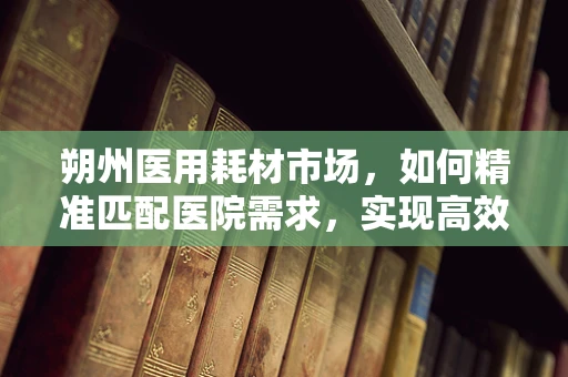朔州医用耗材市场，如何精准匹配医院需求，实现高效供应？
