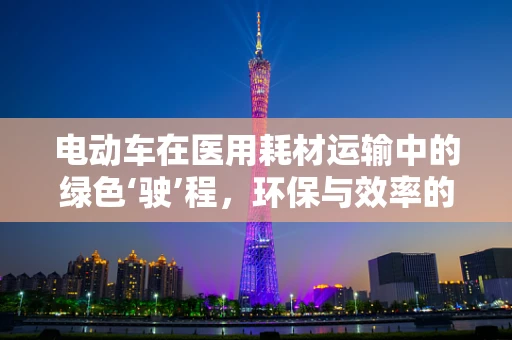 电动车在医用耗材运输中的绿色‘驶’程，环保与效率的双重考量