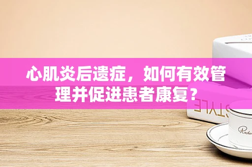 心肌炎后遗症，如何有效管理并促进患者康复？