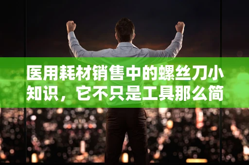 医用耗材销售中的螺丝刀小知识，它不只是工具那么简单？