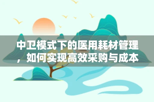 中卫模式下的医用耗材管理，如何实现高效采购与成本控制？