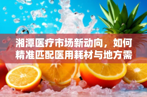 湘潭医疗市场新动向，如何精准匹配医用耗材与地方需求？