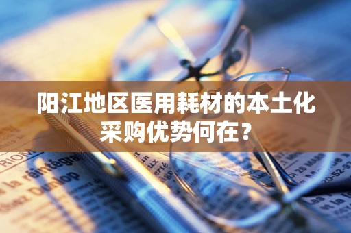 阳江地区医用耗材的本土化采购优势何在？