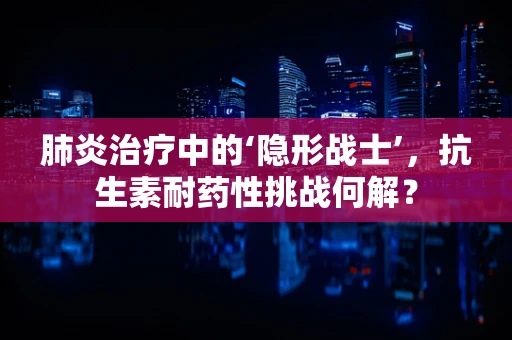 肺炎治疗中的‘隐形战士’，抗生素耐药性挑战何解？