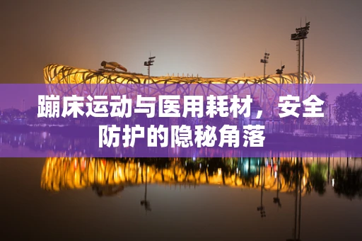 蹦床运动与医用耗材，安全防护的隐秘角落
