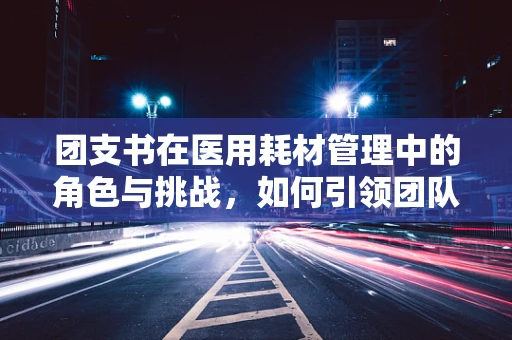 团支书在医用耗材管理中的角色与挑战，如何引领团队高效采购？
