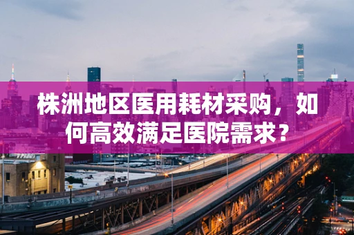 株洲地区医用耗材采购，如何高效满足医院需求？