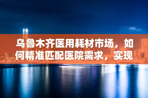 乌鲁木齐医用耗材市场，如何精准匹配医院需求，实现高效供应？
