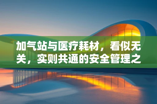 加气站与医疗耗材，看似无关，实则共通的安全管理之道