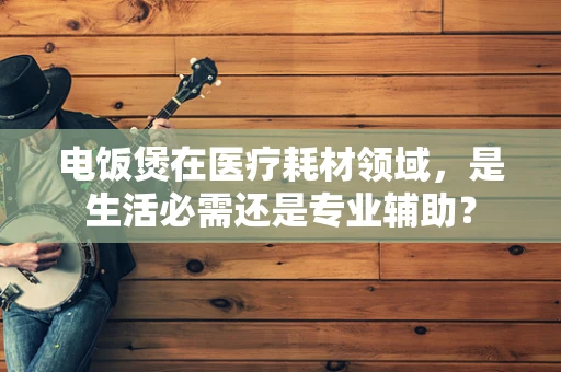 电饭煲在医疗耗材领域，是生活必需还是专业辅助？